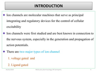 INTRODUCTION
Ion channels are molecular machines that serve as principal
integrating and regulatory devices for the control of cellular
excitability
Ion channels were first studied and are best known in connection to
the nervous system, especially in the generation and propagation of
action potentials.
There are two major types of ion channel
1. voltage gated and
2. Ligand gated
05/02/2020 Molecular pharmacology, BY bantayehu 4
 