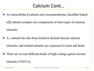 Calcium Cont…
An intracellular β subunit and a transmembrane, disulfide-linked
α2β subunit complex are components of most types of calcium
channels
A γ subunit has also been found in skeletal muscle calcium
channels, and related subunits are expressed in heart and brain.
There are several different kinds of high-voltage-gated calcium
channels (VGCCs).
05/02/2020 Molecular pharmacology, BY bantayehu 42
 