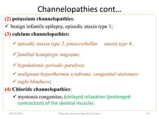 Channelopathies cont…
(2) potassium channelopathies:
 benign infantile epilepsy, episodic ataxia type 1;
(3) calcium channelopathies:
 episodic ataxia type 2, pinocerebellar ataxia type 6,
 familial hemiplegic migraine,
 hypokalemic periodic paralysis,
 malignant hyperthermia syndrome, congenital stationary
 night blindness;
(4) Chloride channelopathies:
 myotonia congenitas; (delayed relaxation (prolonged
contraction) of the skeletal muscles
05/02/2020 Molecular pharmacology, BY bantayehu 46
 