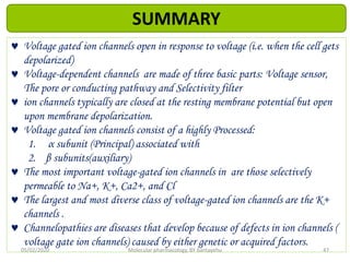  Voltage gated ion channels open in response to voltage (i.e. when the cell gets
depolarized)
 Voltage-dependent channels are made of three basic parts: Voltage sensor,
The pore or conducting pathway and Selectivity filter
 ion channels typically are closed at the resting membrane potential but open
upon membrane depolarization.
 Voltage gated ion channels consist of a highly Processed:
1. α subunit (Principal) associated with
2. β subunits(auxiliary)
 The most important voltage-gated ion channels in are those selectively
permeable to Na+, K+, Ca2+, and Cl
 The largest and most diverse class of voltage-gated ion channels are the K+
channels .
 Channelopathies are diseases that develop because of defects in ion channels (
voltage gate ion channels) caused by either genetic or acquired factors.
05/02/2020 Molecular pharmacology, BY bantayehu 47
SUMMARY
 