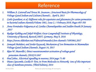 Reference
1. William A. Catterall and Teresa M. Swanson ; Structural Basis for Pharmacology of
Voltage-Gated Sodium and Calcium Channels ; April 6, 2015
2. Carlo Guardiani, et al, Different roles for aspartates and glutamates for cation permeation
in bacterial sodium channels;Volume 1861, Issue 2, 1 February 2019, Pages 495-503
3. Anna Fernández-Falgueras,et al, Cardiac Channelopathies and Sudden Death:29 January
,2017
4. Rudiger Kohling and Jakob Wolfart; Oscar Langendorff Institute of Physiology,
University of Rostock, Rostock 18057, Germany, May 9, 2016
5. https://www.slideshare.net/ValenciaFernandes1/ion-channels-71093061,2017
6. Somayeh Mahdavi, and Serdar Kuyucak; Mechanism of Ion Permeation in Mammalian
Voltage-Gated Sodium Channels: August 14, 2015
7. Rían W. Manville1, Direct neurotransmitter activation of voltage-gated
potassium channels, (2018) 9:1847
8. Paul Johns , Electrical signalling in neurons; 2014 page 71-80
9. Diane Lipscombe, Cecilia P. Toro, in From Molecules to Networks ions of this important
class of membrane proteins. (Third Edition), 2014
05/02/2020 Molecular pharmacology, BY bantayehu 48
 