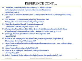 REFERENCE CONT…
10. Brooke RE Association of potassium channel Kv3.4 subunits with pre-
and postsynaptic structures in brainstem and spinal cord; Neuroscience.
2004;126(4):1001-10.
11. Jason Tien,et al, Molecular Properties of Ion Channels; in From Molecules to Networks (Third Edition),
2014
12. M.N. Rasband, J.S. Trimmer, in Encyclopedia of Neuroscience, 2009
Voltage-gated ion channels are responsible for the generation
13 Chuan Tian, Potassium Channels: Structures, Diseases, and
Modulators; Chem Biol Drug Des 2014; 83: 1–26
14 Selvarajan Sandhiya & Steven Aibor Dkhar, Review ArticlePotassium channels in health, disease
& development of channel modulators Indian J Med Res 129, March 2009, pp 223-232
15. Celesia GG, Disorders of membrane channels or channelopathies; 2001
Jan;112(1):2-18
16. William A. etal, Voltage-gated Ion Channels and Gating Modifier Toxins , Department of
Pharmacology, University of Washington, 2007
17. https://www.encyclopedia.com/science/dictionaries-thesauruses-pictures-and- press releases/voltage-
gated-ion-channel
18. https://www.ncbi.nlm.nih.gov/books/NBK10883
19. Mario M., et al, Prokaryotic K+ channels: From crystal structures to
diversity; July, 2005
20. J ohn C. Foreman,& Torben Johansen, Textbook of receptor pharmacology; 2nd ed.; 2003
05/02/2020 Molecular pharmacology, BY bantayehu 49
 
