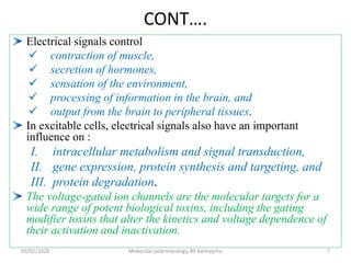 CONT….
Electrical signals control
 contraction of muscle,
 secretion of hormones,
 sensation of the environment,
 processing of information in the brain, and
 output from the brain to peripheral tissues.
In excitable cells, electrical signals also have an important
influence on :
I. intracellular metabolism and signal transduction,
II. gene expression, protein synthesis and targeting, and
III. protein degradation.
The voltage-gated ion channels are the molecular targets for a
wide range of potent biological toxins, including the gating
modifier toxins that alter the kinetics and voltage dependence of
their activation and inactivation.
05/02/2020 Molecular pharmacology, BY bantayehu 7
 
