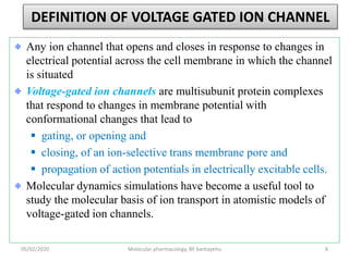 DEFINITION OF VOLTAGE GATED ION CHANNEL
Any ion channel that opens and closes in response to changes in
electrical potential across the cell membrane in which the channel
is situated
Voltage-gated ion channels are multisubunit protein complexes
that respond to changes in membrane potential with
conformational changes that lead to
 gating, or opening and
 closing, of an ion-selective trans membrane pore and
 propagation of action potentials in electrically excitable cells.
Molecular dynamics simulations have become a useful tool to
study the molecular basis of ion transport in atomistic models of
voltage-gated ion channels.
05/02/2020 Molecular pharmacology, BY bantayehu 8
 