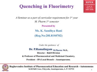 RIPER
AUTONOMOUS
NAAC &
NBA (UG)
SIRO- DSIR
Raghavendra Institute of Pharmaceutical Education and Research - Autonomous
K.R.Palli Cross, Chiyyedu, Anantapuramu, A. P- 515721 1
Presented by
Ms. K. Sandhya Rani
(Reg.No:20L81S0702)
Under the guidance of
Dr. P.Ramalingam M.Pharm, Ph.D.,
Director – R&D Division
& Professor of Pharmaceutical and Medicinal Chemistry,
President – IPA Local Branch – Anantapuramu.
Quenching in Fluorimetry
A Seminar as a part of curricular requirement for 1st year
M. Pharm 1st semester
 
