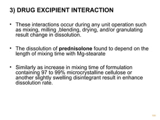 3) DRUG EXCIPIENT INTERACTION 
• These interactions occur during any unit operation such 
as mixing, milling ,blending, drying, and/or granulating 
result change in dissolution. 
• The dissolution of prednisolone found to depend on the 
length of mixing time with Mg-stearate 
• Similarly as increase in mixing time of formulation 
containing 97 to 99% microcrystalline cellulose or 
another slightly swelling disintegrant result in enhance 
dissolution rate. 
100 
 