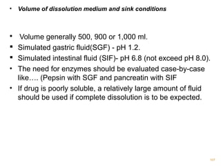 • Volume of dissolution medium and sink conditions 
 Volume generally 500, 900 or 1,000 ml. 
 Simulated gastric fluid(SGF) - pH 1.2. 
 Simulated intestinal fluid (SIF)- pH 6.8 (not exceed pH 8.0). 
• The need for enzymes should be evaluated case-by-case 
like…. (Pepsin with SGF and pancreatin with SIF 
• If drug is poorly soluble, a relatively large amount of fluid 
should be used if complete dissolution is to be expected. 
107 
 