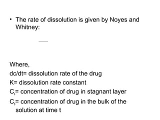• The rate of dissolution is given by Noyes and 
Whitney: 
= k (Cs- Cb) dc 
dt 
Where, 
dc/dt= dissolution rate of the drug 
K= dissolution rate constant 
Cs= concentration of drug in stagnant layer 
Cb= concentration of drug in the bulk of the 
solution at time t 
 