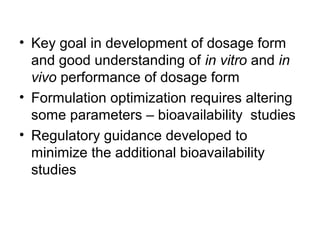 • Key goal in development of dosage form 
and good understanding of in vitro and in 
vivo performance of dosage form 
• Formulation optimization requires altering 
some parameters – bioavailability studies 
• Regulatory guidance developed to 
minimize the additional bioavailability 
studies 
 