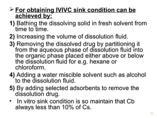 For obtaining IVIVC sink condition can be 
achieved by: 
1) Bathing the dissolving solid in fresh solvent from 
time to time. 
2) Increasing the volume of dissolution fluid. 
3) Removing the dissolved drug by partitioning it 
from the aqueous phase of dissolution fluid into 
the organic phase placed either above or below 
the dissolution fluid for e.g. hexane or 
chloroform. 
4) Adding a water miscible solvent such as alcohol 
to the dissolution fluid. 
5) By adding selected adsorbents to remove the 
dissolution drug. 
• In vitro sink condition is so maintain that Cb 
always less than 10% of Cs. 
15 
 