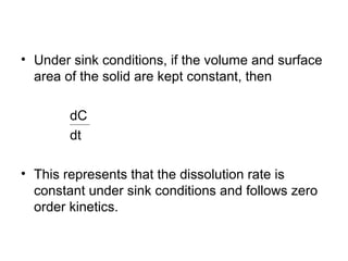 • Under sink conditions, if the volume and surface 
area of the solid are kept constant, then 
dC 
dt 
= K 
• This represents that the dissolution rate is 
constant under sink conditions and follows zero 
order kinetics. 
 