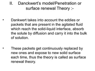 II. Danckwert’s model/Penetration or 
surface renewal Theory :- 
• Dankwert takes into account the eddies or 
packets that are present in the agitated fluid 
which reach the solid-liquid interface, absorb 
the solute by diffusion and carry it into the bulk 
of solution. 
• These packets get continuously replaced by 
new ones and expose to new solid surface 
each time, thus the theory is called as surface 
renewal theory. 
 