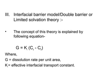 III. Interfacial barrier model/Double barrier or 
Limited solvation theory :- 
• The concept of this theory is explained by 
following equation- 
G = Ki (Cs - Cb) 
Where, 
G = dissolution rate per unit area, 
Ki = effective interfacial transport constant. 
 