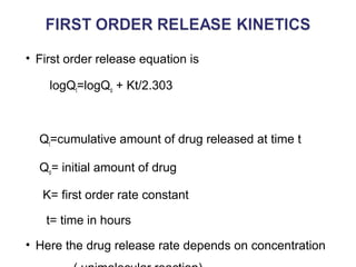 • First order release equation is 
logQt=logQo + Kt/2.303 
Qt=cumulative amount of drug released at time t 
Qo= initial amount of drug 
K= first order rate constant 
t= time in hours 
• Here the drug release rate depends on concentration 
( unimolecular reaction) 
 