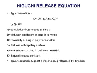 • Higuchi equation is 
Q=[Dt/Ƭ (2A-tCs)Cst]1/2 
or Q=Kt1/2 
Q=cumulative drug release at time t 
D= diffusion coefficient of drug in in matrix 
Cs=solubility of drug in polymeric matrix 
Ƭ= tortuosity of capillary system 
A=total amount of drug in unit volume matrix 
K= higuchi release constant 
• Higuchi equation suggest s that the drug release is by diffusion 
 
