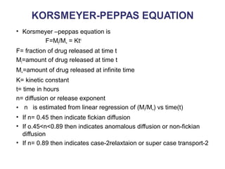 • Korsmeyer –peppas equation is 
F=Mt/M∞ = Ktn 
F= fraction of drug released at time t 
Mt=amount of drug released at time t 
M∞=amount of drug released at infinite time 
K= kinetic constant 
t= time in hours 
n= diffusion or release exponent 
• n is estimated from linear regression of (Mt/M∞) vs time(t) 
• If n= 0.45 then indicate fickian diffusion 
• If o.45<n<0.89 then indicates anomalous diffusion or non-fickian 
diffusion 
• If n= 0.89 then indicates case-2relaxtaion or super case transport-2 
 