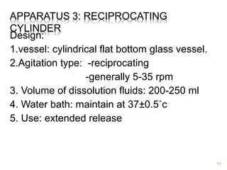 Design: 
1.vessel: cylindrical flat bottom glass vessel. 
2.Agitation type: -reciprocating 
-generally 5-35 rpm 
3. Volume of dissolution fluids: 200-250 ml 
4. Water bath: maintain at 37±0.5˚c 
5. Use: extended release 
49 
 