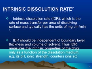  Intrinsic dissolution rate (IDR), which is the 
rate of mass transfer per area of dissolving 
surface and typically has the units of mg cm-2 min- 
1. 
 IDR should be independent of boundary layer 
thickness and volume of solvent. Thus IDR 
measures the intrinsic properties of the drug 
only as a function of the dissolution medium, 
e.g. its pH, ionic strength, counters ions etc. 
5 
 
