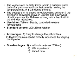 • The vessels are partially immersed in a suitable water 
bath of any convenient size that permits holding the 
temperature at 37 ± 0.5 during the test. 
• The dosage unit is placed in reciprocating cylinder & the 
cylinder is allowed to move in upward and downward 
direction constantly. Release of drug into solvent within 
the cylinder measured. 
• Useful for: Tablets, Beads, controlled release 
formulations 
• Standard volume: 200-250 ml/station 
• Advantages: 1) Easy to change the pH-profiles 
2) Hydrodynamics can be directly influenced by varying 
the dip rate. 
• Disadvantages: 1) small volume (max. 250 ml) 
2) Little experience 
3) Limited data 
51 
 