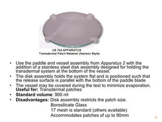 • Use the paddle and vessel assembly from Apparatus 2 with the 
addition of a stainless steel disk assembly designed for holding the 
transdermal system at the bottom of the vessel. 
• The disk assembly holds the system flat and is positioned such that 
the release surface is parallel with the bottom of the paddle blade 
• The vessel may be covered during the test to minimize evaporation. 
Useful for: Transdermal patches 
• Standard volume: 900 ml 
• Disadvantages: Disk assembly restricts the patch size. 
Borosilicate Glass 
17 mesh is standard (others available) 
Accommodates patches of up to 90mm 60 
 