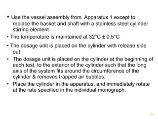 • Use the vessel assembly from Apparatus 1 except to 
replace the basket and shaft with a stainless steel cylinder 
stirring element 
• The temperature is maintained at 32°C ± 0.5°C 
• The dosage unit is placed on the cylinder with release side 
out 
• The dosage unit is placed on the cylinder at the beginning of 
each test, to the exterior of the cylinder such that the long 
axis of the system fits around the circumference of the 
cylinder & removes trapped air bubbles. 
• Place the cylinder in the apparatus, and immediately rotate 
at the rate specified in the individual monograph. 
63 
 