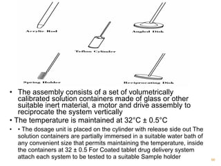 • The assembly consists of a set of volumetrically 
calibrated solution containers made of glass or other 
suitable inert material, a motor and drive assembly to 
reciprocate the system vertically 
• The temperature is maintained at 32°C ± 0.5°C 
• • The dosage unit is placed on the cylinder with release side out The 
solution containers are partially immersed in a suitable water bath of 
any convenient size that permits maintaining the temperature, inside 
the containers at 32 ± 0.5 For Coated tablet drug delivery system 
attach each system to be tested to a suitable Sample holder 66 
 