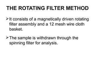 THE ROTATING FILTER METHOD 
It consists of a magnetically driven rotating 
filter assembly and a 12 mesh wire cloth 
basket. 
The sample is withdrawn through the 
spinning filter for analysis. 
 