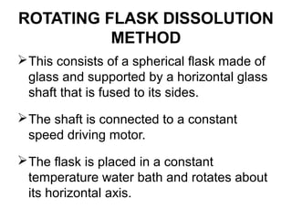 ROTATING FLASK DISSOLUTION 
METHOD 
This consists of a spherical flask made of 
glass and supported by a horizontal glass 
shaft that is fused to its sides. 
The shaft is connected to a constant 
speed driving motor. 
The flask is placed in a constant 
temperature water bath and rotates about 
its horizontal axis. 
 