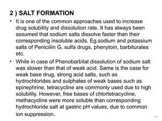 2 ) SALT FORMATION 
• It is one of the common approaches used to increase 
drug solubility and dissolution rate. It has always been 
assumed that sodium salts dissolve faster than their 
corresponding insoluble acids. Eg.sodium and potassium 
salts of Peniciilin G, sulfa drugs, phenytoin, barbiturates 
etc. 
• While in case of Phenobarbital dissolution of sodium salt 
was slower than that of weak acid. Same is the case for 
weak base drug, strong acid salts, such as 
hydrochlorides and sulphates of weak bases such as 
epinephrine, tetracycline are commonly used due to high 
solubility. However, free bases of chlortetracycline, 
methacycline were more soluble than corresponding 
hydrochloride salt at gastric pH values, due to common 
ion suppression. 83 
 