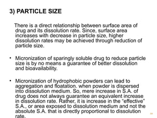 3) PARTICLE SIZE 
There is a direct relationship between surface area of 
drug and its dissolution rate. Since, surface area 
increases with decrease in particle size, higher 
dissolution rates may be achieved through reduction of 
particle size. 
• Micronization of sparingly soluble drug to reduce particle 
size is by no means a guarantee of better dissolution 
and bioavailability. 
• Micronization of hydrophobic powders can lead to 
aggregation and floatation. when powder is dispersed 
into dissolution medium. So, mere increase in S.A. of 
drug does not always guarantee an equivalent increase 
in dissolution rate. Rather, it is increase in the “effective” 
S.A., or area exposed to dissolution medium and not the 
absolute S.A. that is directly proportional to dissolution 
rate. 84 
 