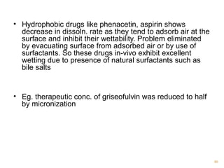 • Hydrophobic drugs like phenacetin, aspirin shows 
decrease in dissoln. rate as they tend to adsorb air at the 
surface and inhibit their wettability. Problem eliminated 
by evacuating surface from adsorbed air or by use of 
surfactants. So these drugs in-vivo exhibit excellent 
wetting due to presence of natural surfactants such as 
bile salts 
• Eg. therapeutic conc. of griseofulvin was reduced to half 
by micronization 
85 
 