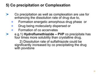5) Co precipitation or Complexation 
Co precipitation as well as complexation are use for 
enhancing the dissolution rate of drug due to, 
Formation energetic amorphous drug phase or 
Drug being molecularly dispersed or 
Formation of co accervates 
e.g.1) Hydroflumethiazide – PVP co precipitate has 
four times more solubility than crystalline drug. 
2) Dissolution rate of sulfathiazole could be 
significantly increased by co precipitating the drug 
with povidone 
88 
 