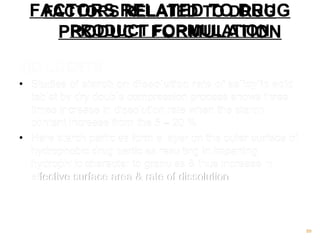 FACTORS RELATED TO DRUG 
PRODUCT 1)DILUENTS 
• Studies of starch on dissolution rate of salicylic acid 
tablet by dry double compression process shows three 
times increase in dissolution rate when the starch 
content increase from the 5 – 20 %. 
• Here starch particles form a layer on the outer surface of 
hydrophobic drug particles resulting in imparting 
hydrophilic character to granules & thus increase in 
effective surface area & rate of dissolution 
89 
FACTORS RELATED TO DRUG 
PRODUCT FORMULATION 
 