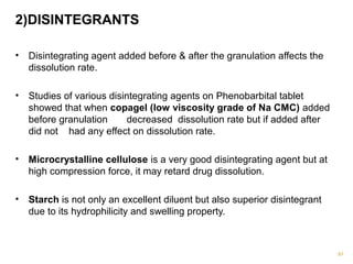 2)DISINTEGRANTS 
• Disintegrating agent added before & after the granulation affects the 
dissolution rate. 
• Studies of various disintegrating agents on Phenobarbital tablet 
showed that when copagel (low viscosity grade of Na CMC) added 
before granulation decreased dissolution rate but if added after 
did not had any effect on dissolution rate. 
• Microcrystalline cellulose is a very good disintegrating agent but at 
high compression force, it may retard drug dissolution. 
• Starch is not only an excellent diluent but also superior disintegrant 
due to its hydrophilicity and swelling property. 
91 
 