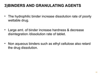 3)BINDERS AND GRANULATING AGENTS 
• The hydrophilic binder increase dissolution rate of poorly 
wettable drug. 
• Large amt. of binder increase hardness & decrease 
disintegration /dissolution rate of tablet. 
• Non aqueous binders such as ethyl cellulose also retard 
the drug dissolution. 
92 
 