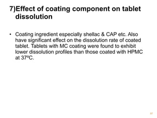 7)Effect of coating component on tablet 
dissolution 
• Coating ingredient especially shellac & CAP etc. Also 
have significant effect on the dissolution rate of coated 
tablet. Tablets with MC coating were found to exhibit 
lower dissolution profiles than those coated with HPMC 
at 37ºC. 
97 
 