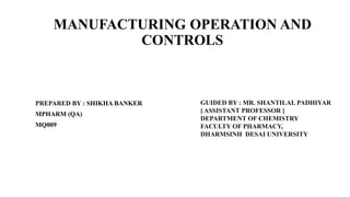 MANUFACTURING OPERATION AND
CONTROLS
PREPARED BY : SHIKHA BANKER
MPHARM (QA)
MQ009
GUIDED BY : MR. SHANTILAL PADHIYAR
[ ASSISTANT PROFESSOR ]
DEPARTMENT OF CHEMISTRY
FACULTY OF PHARMACY,
DHARMSINH DESAI UNIVERSITY
 