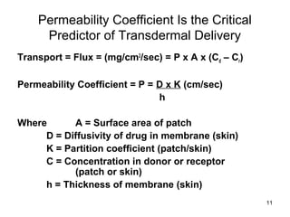 11 
Permeability Coefficient Is the Critical 
Predictor of Transdermal Delivery 
Transport = Flux = (mg/cm2/sec) = P x A x (Cd – Cr) 
Permeability Coefficient = P = D x K (cm/sec) 
h 
Where A = Surface area of patch 
D = Diffusivity of drug in membrane (skin) 
K = Partition coefficient (patch/skin) 
C = Concentration in donor or receptor 
(patch or skin) 
h = Thickness of membrane (skin) 
 