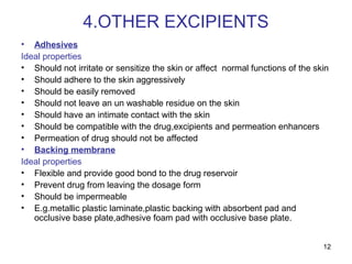 12 
4.OTHER EXCIPIENTS 
• Adhesives 
Ideal properties 
• Should not irritate or sensitize the skin or affect normal functions of the skin 
• Should adhere to the skin aggressively 
• Should be easily removed 
• Should not leave an un washable residue on the skin 
• Should have an intimate contact with the skin 
• Should be compatible with the drug,excipients and permeation enhancers 
• Permeation of drug should not be affected 
• Backing membrane 
Ideal properties 
• Flexible and provide good bond to the drug reservoir 
• Prevent drug from leaving the dosage form 
• Should be impermeable 
• E.g.metallic plastic laminate,plastic backing with absorbent pad and 
occlusive base plate,adhesive foam pad with occlusive base plate. 
 