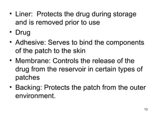 • Liner: Protects the drug during storage 
and is removed prior to use 
• Drug 
• Adhesive: Serves to bind the components 
of the patch to the skin 
• Membrane: Controls the release of the 
drug from the reservoir in certain types of 
patches 
• Backing: Protects the patch from the outer 
environment. 
13 
 