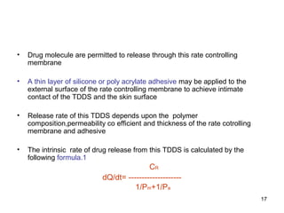 17 
• Drug molecule are permitted to release through this rate controlling 
membrane 
• A thin layer of silicone or poly acrylate adhesive may be applied to the 
external surface of the rate controlling membrane to achieve intimate 
contact of the TDDS and the skin surface 
• Release rate of this TDDS depends upon the polymer 
composition,permeability co efficient and thickness of the rate cotrolling 
membrane and adhesive 
• The intrinsic rate of drug release from this TDDS is calculated by the 
following formula.1 
CR 
dQ/dt= -------------------- 
1/Pm+1/Pa 
 