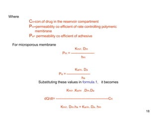 18 
Where 
CR-con.of drug in the reservoir compartment 
Pm-permeability co efficient of rate controlling polymeric 
membrane 
Pa- permeability co efficient of adhesive 
For microporous membrane 
Km/r. Dm 
Pm = -------------------- 
hm 
Ka/m. Da 
Pa = -------------------- 
ha 
Substituting these values in formula.1, it becomes 
Km/r .Ka/m .Dm.Da 
dQ/dt= ---------------------------------------------CR 
Km/r. Dm.ha + Ka/m. Da. hm 
 