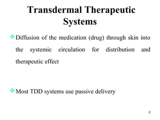 2 
Transdermal Therapeutic 
Systems 
Diffusion of the medication (drug) through skin into 
the systemic circulation for distribution and 
therapeutic effect 
Most TDD systems use passive delivery 
 