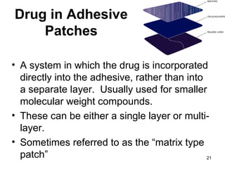 21 
Drug in Adhesive 
Patches 
• A system in which the drug is incorporated 
directly into the adhesive, rather than into 
a separate layer. Usually used for smaller 
molecular weight compounds. 
• These can be either a single layer or multi-layer. 
• Sometimes referred to as the “matrix type 
patch” 
 