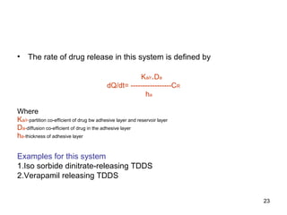 23 
• The rate of drug release in this system is defined by 
Ka/r.Da 
dQ/dt= -----------------CR 
ha 
Where 
Ka/r-partition co-efficient of drug bw adhesive layer and reservoir layer 
Da-diffusion co-efficient of drug in the adhesive layer 
ha-thickness of adhesive layer 
Examples for this system 
1.Iso sorbide dinitrate-releasing TDDS 
2.Verapamil releasing TDDS 
 