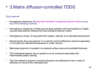 24 
• 3.Matrix diffusion-controlled TDDS 
Drug reservoir 
• homogenous dispersion of drug with hydrophilic or lipophilic polymer matrix by any 
one of the following methods 
• Homogenous dispersion of finely ground drug particles with liquid polymer or highly 
viscous base polymer followed by cross linking of polymer chains 
• Homogenous mixing of drug solid with rubbery polymer at an elevated temperature 
• Dissolving the drug and polymer in a common solvent follwed by solvent evaporation 
in a mould at an elevated temperature or under vaccum. 
• Medicated polymer is moulded in to desired surface area and controlled thickness 
• This medicated polymer disc is pasted on to an occlusive base plate with 
impermeable plastic backing 
• Then the adhesive polymer is spread along the circumference to form a strip of 
adhesive rim around the medicated disc 
 