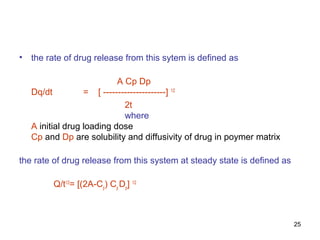 25 
• the rate of drug release from this sytem is defined as 
A Cp Dp 
Dq/dt = [ ---------------------] 1/2 
2t 
where 
A initial drug loading dose 
Cp and Dp are solubility and diffusivity of drug in poymer matrix 
the rate of drug release from this system at steady state is defined as 
Q/t1/2= [(2A-Cp) Cp Dp] 1/2 
 