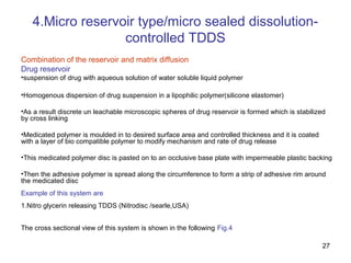 27 
4.Micro reservoir type/micro sealed dissolution-controlled 
TDDS 
Combination of the reservoir and matrix diffusion 
Drug reservoir 
•suspension of drug with aqueous solution of water soluble liquid polymer 
•Homogenous dispersion of drug suspension in a lipophilic polymer(silicone elastomer) 
•As a result discrete un leachable microscopic spheres of drug reservoir is formed which is stabilized 
by cross linking 
•Medicated polymer is moulded in to desired surface area and controlled thickness and it is coated 
with a layer of bio compatible polymer to modify mechanism and rate of drug release 
•This medicated polymer disc is pasted on to an occlusive base plate with impermeable plastic backing 
•Then the adhesive polymer is spread along the circumference to form a strip of adhesive rim around 
the medicated disc 
Example of this system are 
1.Nitro glycerin releasing TDDS (Nitrodisc /searle,USA) 
The cross sectional view of this system is shown in the following Fig.4 
 