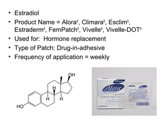 35 
• Estradiol 
• Product Name = Alora®, Climara®, Esclim®, 
Estraderm®, FemPatch®, Vivelle®, Vivelle-DOT® 
• Used for: Hormone replacement 
• Type of Patch: Drug-in-adhesive 
• Frequency of application = weekly 
 