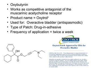 37 
• Oxybutynin 
• Works as competitive antagonist of the 
muscarinic acetycholine receptor 
• Product name = Oxytrol® 
• Used for: Overactive bladder (antispasmodic) 
• Type of Patch: Drug-in-adhesive 
• Frequency of application = twice a week 
 